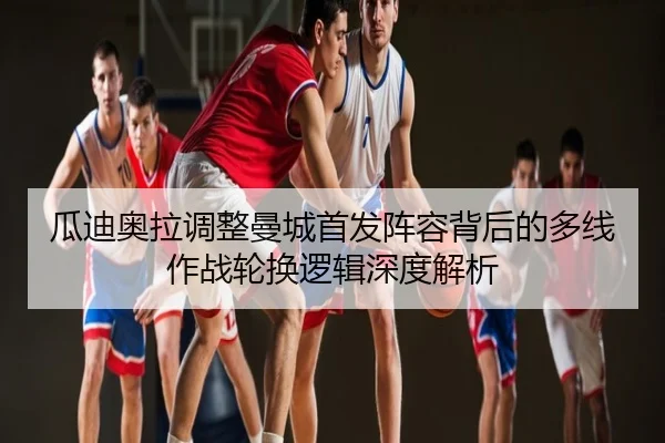 瓜迪奥拉调整曼城首发阵容背后的多线作战轮换逻辑深度解析