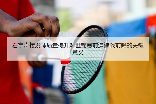 石宇奇接发球质量提升对世锦赛前遭遇战前瞻的关键意义