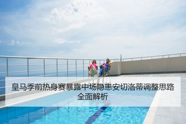 皇马季前热身赛暴露中场隐患安切洛蒂调整思路全面解析