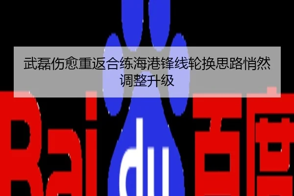 武磊伤愈重返合练海港锋线轮换思路悄然调整升级