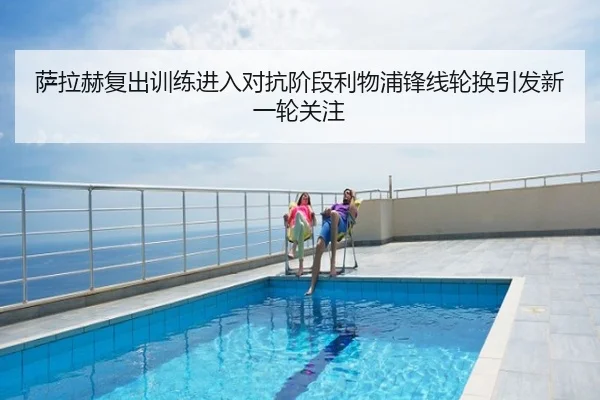 萨拉赫复出训练进入对抗阶段利物浦锋线轮换引发新一轮关注