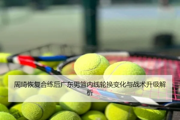 周琦恢复合练后广东男篮内线轮换变化与战术升级解析