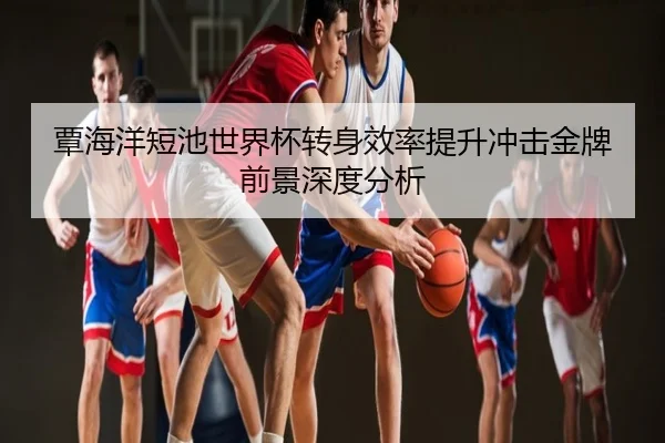 覃海洋短池世界杯转身效率提升冲击金牌前景深度分析